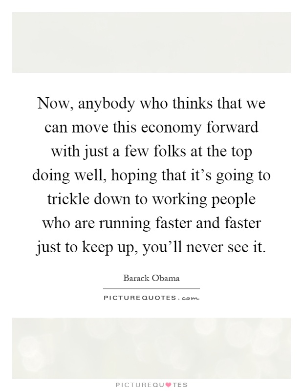 Now, anybody who thinks that we can move this economy forward with just a few folks at the top doing well, hoping that it's going to trickle down to working people who are running faster and faster just to keep up, you'll never see it Picture Quote #1