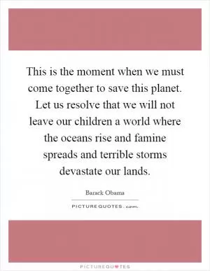 This is the moment when we must come together to save this planet. Let us resolve that we will not leave our children a world where the oceans rise and famine spreads and terrible storms devastate our lands Picture Quote #1