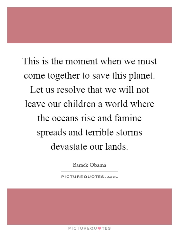 This is the moment when we must come together to save this planet. Let us resolve that we will not leave our children a world where the oceans rise and famine spreads and terrible storms devastate our lands Picture Quote #1
