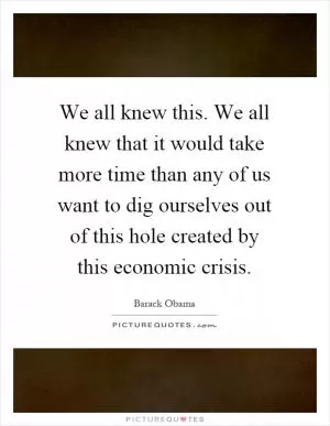 We all knew this. We all knew that it would take more time than any of us want to dig ourselves out of this hole created by this economic crisis Picture Quote #1