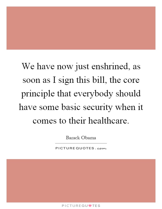 We have now just enshrined, as soon as I sign this bill, the core principle that everybody should have some basic security when it comes to their healthcare Picture Quote #1