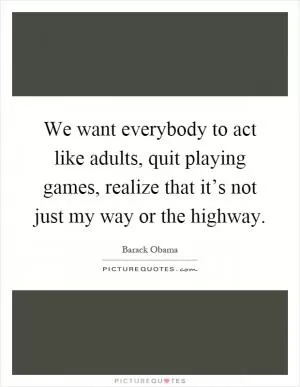 We want everybody to act like adults, quit playing games, realize that it’s not just my way or the highway Picture Quote #1