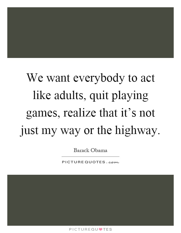 We want everybody to act like adults, quit playing games, realize that it's not just my way or the highway Picture Quote #1