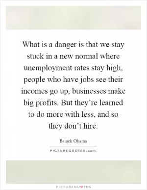 What is a danger is that we stay stuck in a new normal where unemployment rates stay high, people who have jobs see their incomes go up, businesses make big profits. But they’re learned to do more with less, and so they don’t hire Picture Quote #1