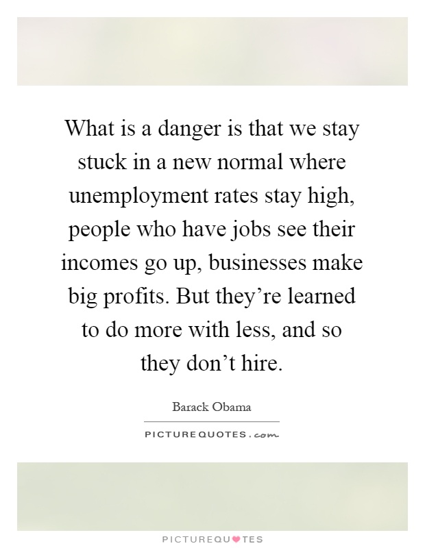 What is a danger is that we stay stuck in a new normal where unemployment rates stay high, people who have jobs see their incomes go up, businesses make big profits. But they're learned to do more with less, and so they don't hire Picture Quote #1
