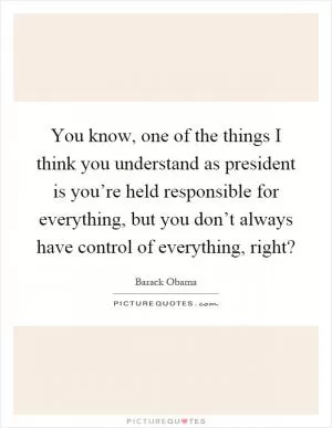 You know, one of the things I think you understand as president is you’re held responsible for everything, but you don’t always have control of everything, right? Picture Quote #1