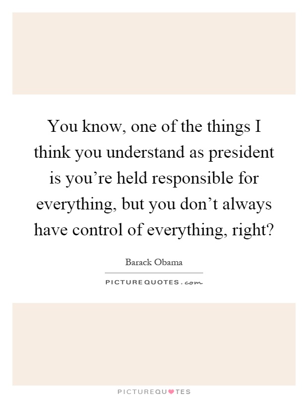 You know, one of the things I think you understand as president is you're held responsible for everything, but you don't always have control of everything, right? Picture Quote #1