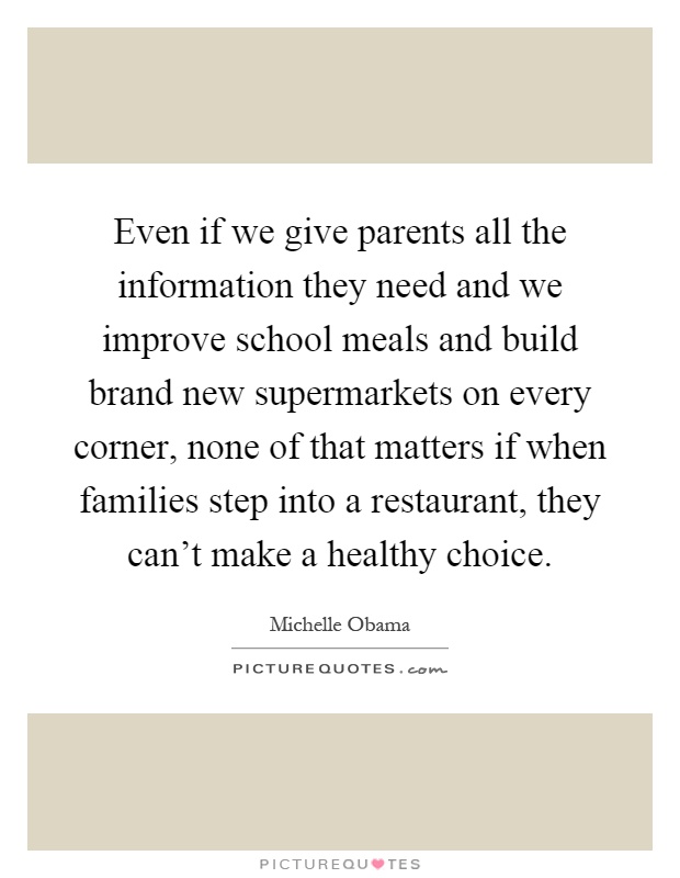 Even if we give parents all the information they need and we improve school meals and build brand new supermarkets on every corner, none of that matters if when families step into a restaurant, they can't make a healthy choice Picture Quote #1
