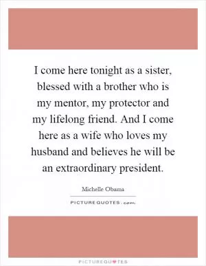 I come here tonight as a sister, blessed with a brother who is my mentor, my protector and my lifelong friend. And I come here as a wife who loves my husband and believes he will be an extraordinary president Picture Quote #1