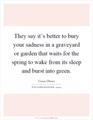 They say it’s better to bury your sadness in a graveyard or garden that waits for the spring to wake from its sleep and burst into green Picture Quote #1