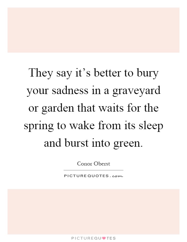 They say it's better to bury your sadness in a graveyard or garden that waits for the spring to wake from its sleep and burst into green Picture Quote #1