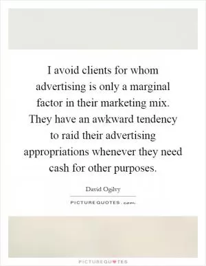 I avoid clients for whom advertising is only a marginal factor in their marketing mix. They have an awkward tendency to raid their advertising appropriations whenever they need cash for other purposes Picture Quote #1