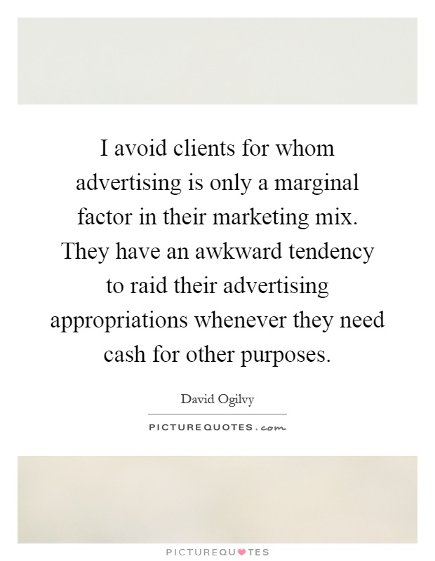 I avoid clients for whom advertising is only a marginal factor in their marketing mix. They have an awkward tendency to raid their advertising appropriations whenever they need cash for other purposes Picture Quote #1