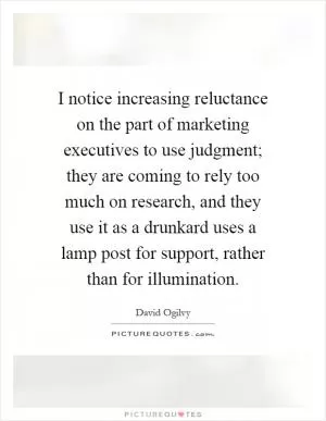 I notice increasing reluctance on the part of marketing executives to use judgment; they are coming to rely too much on research, and they use it as a drunkard uses a lamp post for support, rather than for illumination Picture Quote #1