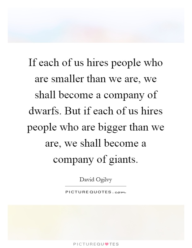 If each of us hires people who are smaller than we are, we shall become a company of dwarfs. But if each of us hires people who are bigger than we are, we shall become a company of giants Picture Quote #1