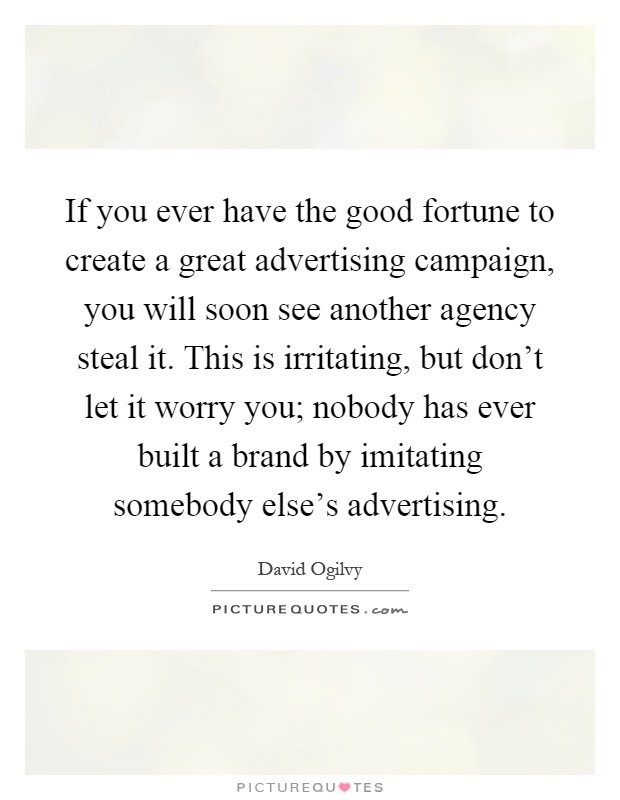 If you ever have the good fortune to create a great advertising campaign, you will soon see another agency steal it. This is irritating, but don't let it worry you; nobody has ever built a brand by imitating somebody else's advertising Picture Quote #1