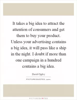 It takes a big idea to attract the attention of consumers and get them to buy your product. Unless your advertising contains a big idea, it will pass like a ship in the night. I doubt if more than one campaign in a hundred contains a big idea Picture Quote #1