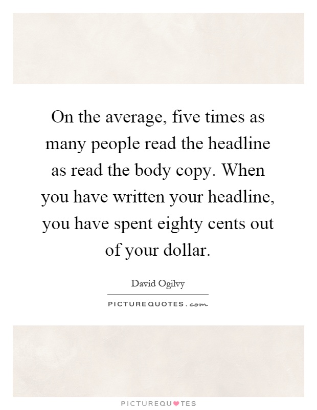 On the average, five times as many people read the headline as read the body copy. When you have written your headline, you have spent eighty cents out of your dollar Picture Quote #1