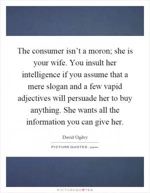 The consumer isn’t a moron; she is your wife. You insult her intelligence if you assume that a mere slogan and a few vapid adjectives will persuade her to buy anything. She wants all the information you can give her Picture Quote #1