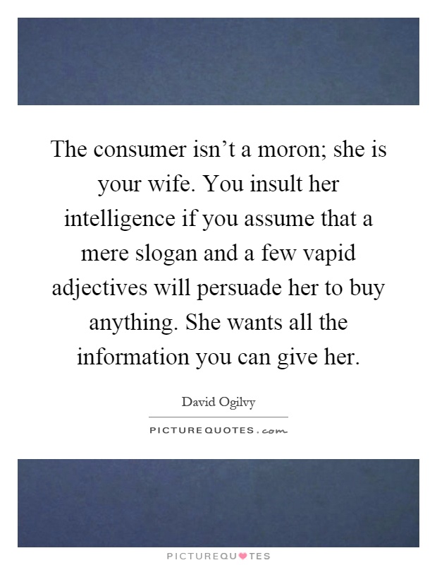 The consumer isn't a moron; she is your wife. You insult her intelligence if you assume that a mere slogan and a few vapid adjectives will persuade her to buy anything. She wants all the information you can give her Picture Quote #1