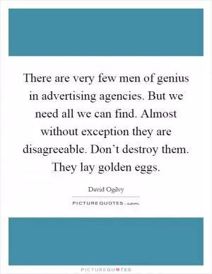 There are very few men of genius in advertising agencies. But we need all we can find. Almost without exception they are disagreeable. Don’t destroy them. They lay golden eggs Picture Quote #1