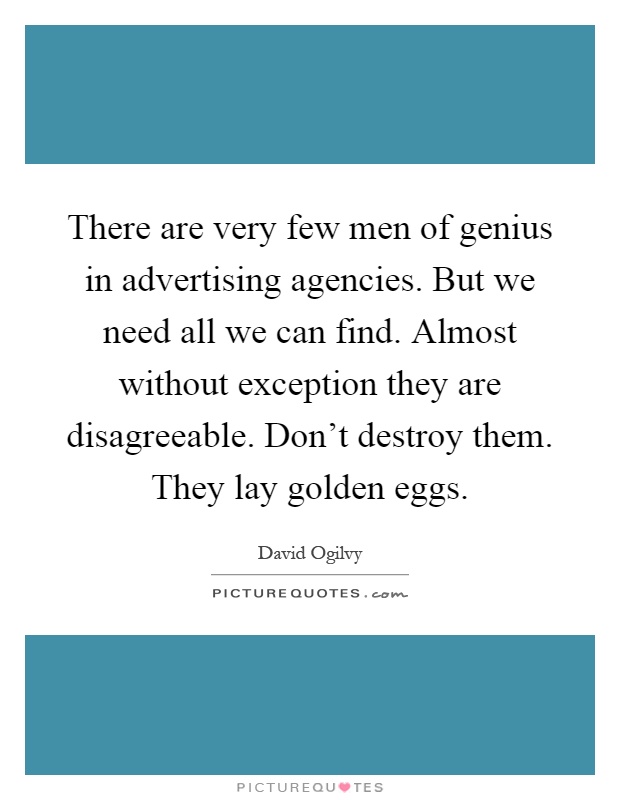 There are very few men of genius in advertising agencies. But we need all we can find. Almost without exception they are disagreeable. Don't destroy them. They lay golden eggs Picture Quote #1