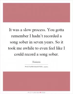 It was a slow process. You gotta remember I hadn’t recorded a song sober in seven years. So it took me awhile to even feel like I could record a song sober Picture Quote #1