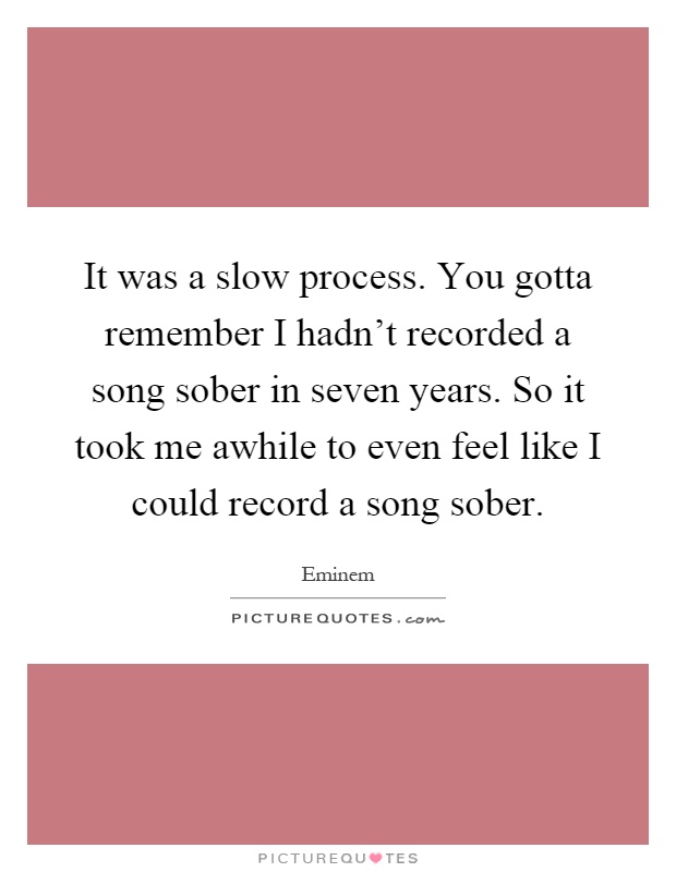 It was a slow process. You gotta remember I hadn't recorded a song sober in seven years. So it took me awhile to even feel like I could record a song sober Picture Quote #1