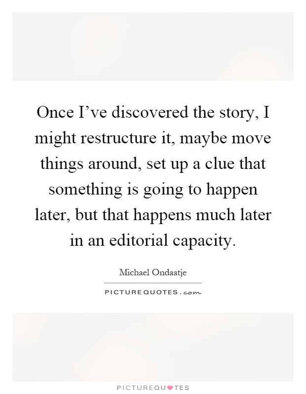 Once I've discovered the story, I might restructure it, maybe move things around, set up a clue that something is going to happen later, but that happens much later in an editorial capacity Picture Quote #1