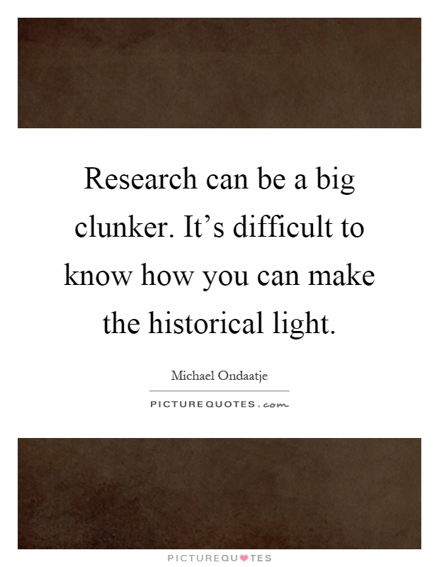 Research can be a big clunker. It's difficult to know how you can make the historical light Picture Quote #1