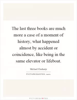 The last three books are much more a case of a moment of history, what happened almost by accident or coincidence, like being in the same elevator or lifeboat Picture Quote #1