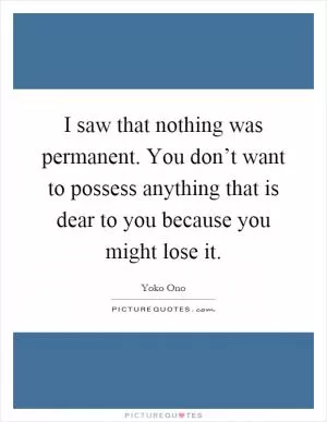 I saw that nothing was permanent. You don’t want to possess anything that is dear to you because you might lose it Picture Quote #1