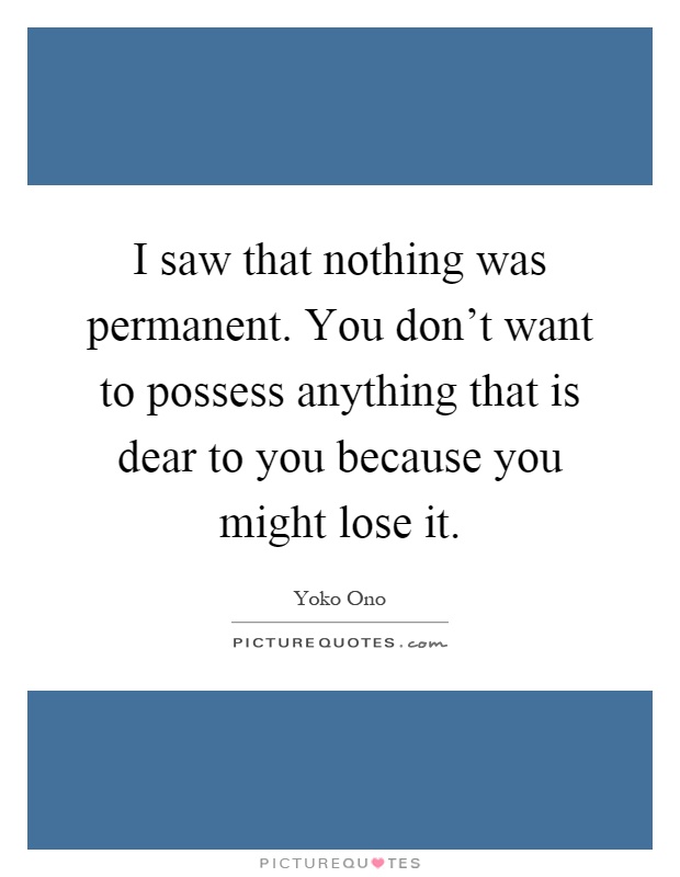 I saw that nothing was permanent. You don't want to possess anything that is dear to you because you might lose it Picture Quote #1
