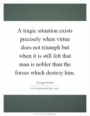 A tragic situation exists precisely when virtue does not triumph but when it is still felt that man is nobler than the forces which destroy him Picture Quote #1
