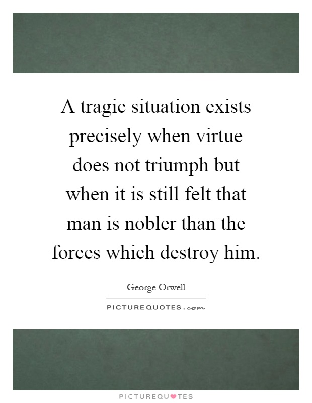 A tragic situation exists precisely when virtue does not triumph but when it is still felt that man is nobler than the forces which destroy him Picture Quote #1