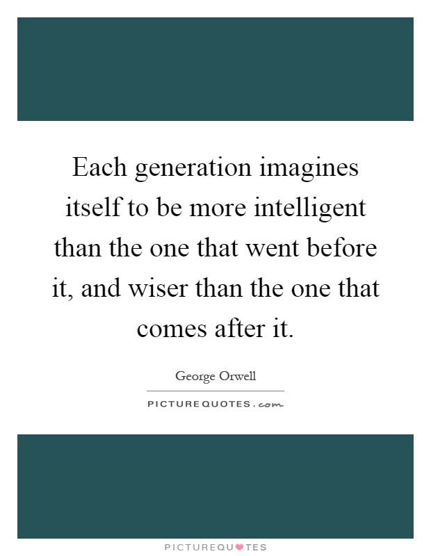 Each generation imagines itself to be more intelligent than the one that went before it, and wiser than the one that comes after it Picture Quote #1