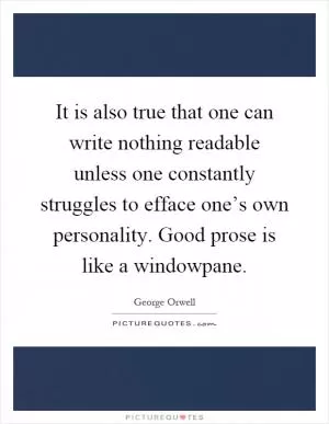 It is also true that one can write nothing readable unless one constantly struggles to efface one’s own personality. Good prose is like a windowpane Picture Quote #1