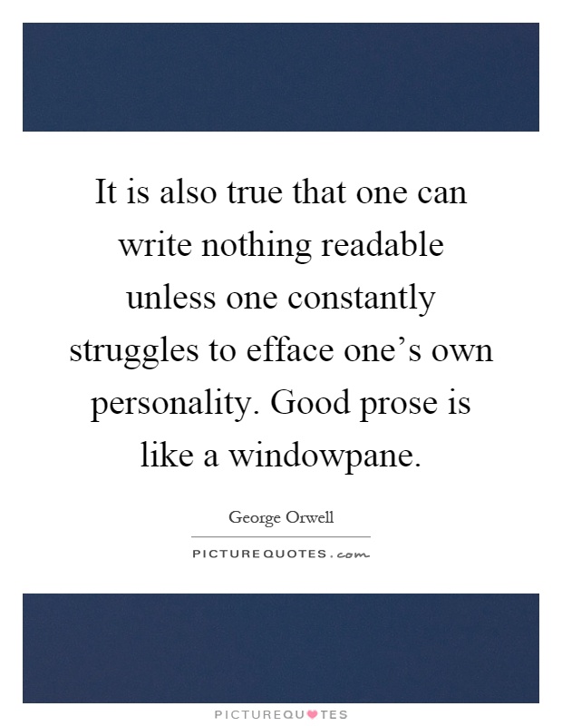 It is also true that one can write nothing readable unless one constantly struggles to efface one's own personality. Good prose is like a windowpane Picture Quote #1