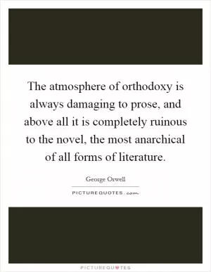 The atmosphere of orthodoxy is always damaging to prose, and above all it is completely ruinous to the novel, the most anarchical of all forms of literature Picture Quote #1