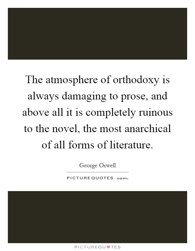 The atmosphere of orthodoxy is always damaging to prose, and above all it is completely ruinous to the novel, the most anarchical of all forms of literature Picture Quote #1