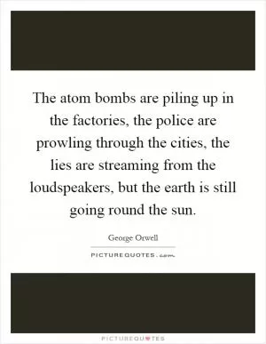 The atom bombs are piling up in the factories, the police are prowling through the cities, the lies are streaming from the loudspeakers, but the earth is still going round the sun Picture Quote #1