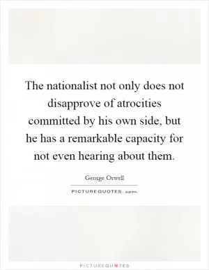 The nationalist not only does not disapprove of atrocities committed by his own side, but he has a remarkable capacity for not even hearing about them Picture Quote #1