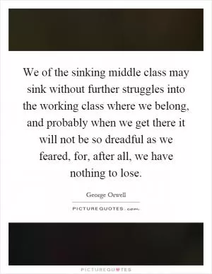 We of the sinking middle class may sink without further struggles into the working class where we belong, and probably when we get there it will not be so dreadful as we feared, for, after all, we have nothing to lose Picture Quote #1