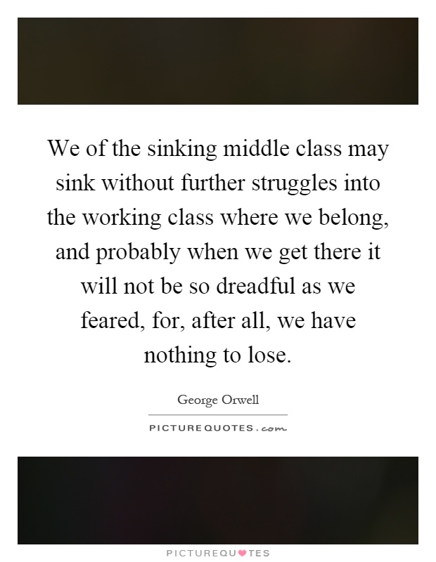 We of the sinking middle class may sink without further struggles into the working class where we belong, and probably when we get there it will not be so dreadful as we feared, for, after all, we have nothing to lose Picture Quote #1
