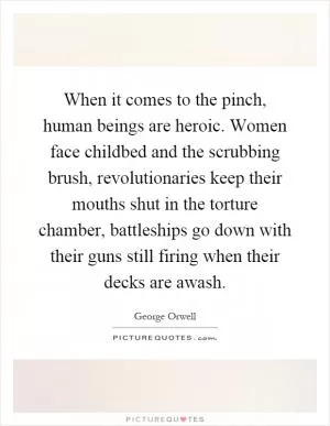 When it comes to the pinch, human beings are heroic. Women face childbed and the scrubbing brush, revolutionaries keep their mouths shut in the torture chamber, battleships go down with their guns still firing when their decks are awash Picture Quote #1
