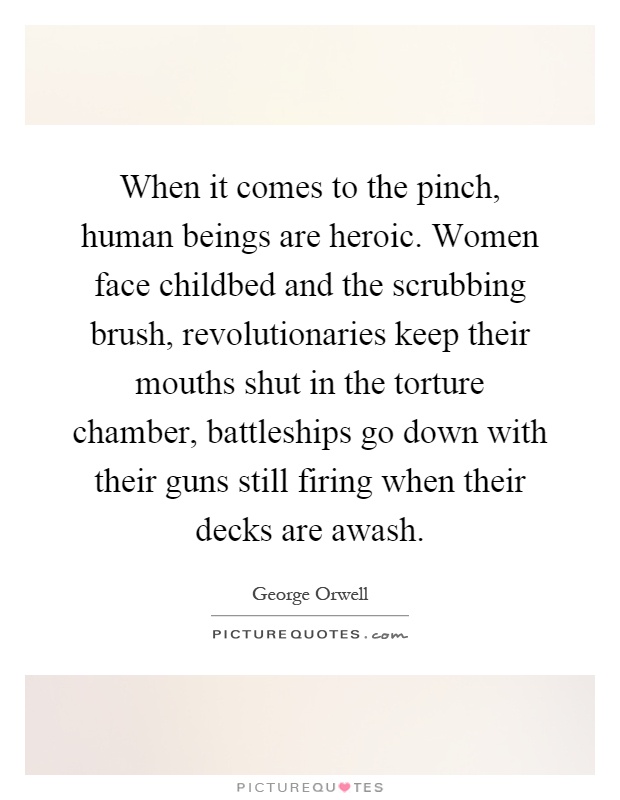 When it comes to the pinch, human beings are heroic. Women face childbed and the scrubbing brush, revolutionaries keep their mouths shut in the torture chamber, battleships go down with their guns still firing when their decks are awash Picture Quote #1