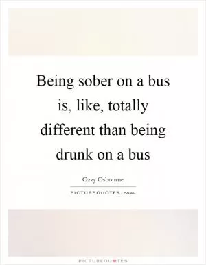 Being sober on a bus is, like, totally different than being drunk on a bus Picture Quote #1