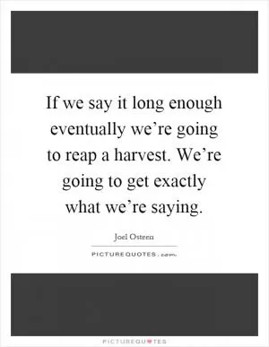 If we say it long enough eventually we’re going to reap a harvest. We’re going to get exactly what we’re saying Picture Quote #1
