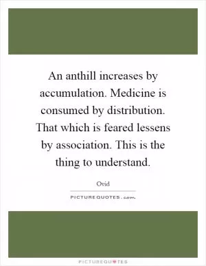 An anthill increases by accumulation. Medicine is consumed by distribution. That which is feared lessens by association. This is the thing to understand Picture Quote #1
