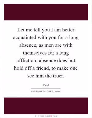 Let me tell you I am better acquainted with you for a long absence, as men are with themselves for a long affliction: absence does but hold off a friend, to make one see him the truer Picture Quote #1